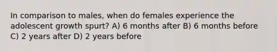 In comparison to males, when do females experience the adolescent growth spurt? A) 6 months after B) 6 months before C) 2 years after D) 2 years before