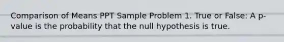 Comparison of Means PPT Sample Problem 1. True or False: A p-value is the probability that the null hypothesis is true.