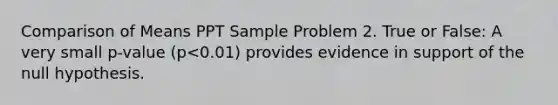 Comparison of Means PPT Sample Problem 2. True or False: A very small p-value (p<0.01) provides evidence in support of the null hypothesis.