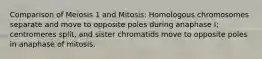 Comparison of Meiosis 1 and Mitosis: Homologous chromosomes separate and move to opposite poles during anaphase I; centromeres split, and sister chromatids move to opposite poles in anaphase of mitosis.