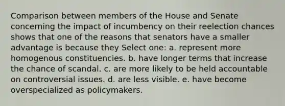 Comparison between members of the House and Senate concerning the impact of incumbency on their reelection chances shows that one of the reasons that senators have a smaller advantage is because they Select one: a. represent more homogenous constituencies. b. have longer terms that increase the chance of scandal. c. are more likely to be held accountable on controversial issues. d. are less visible. e. have become overspecialized as policymakers.