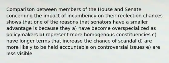 Comparison between members of the House and Senate concerning the impact of incumbency on their reelection chances shows that one of the reasons that senators have a smaller advantage is because they a) have become overspecialized as policymakers b) represent more homogenous constituencies c) have longer terms that increase the chance of scandal d) are more likely to be held accountable on controversial issues e) are less visible