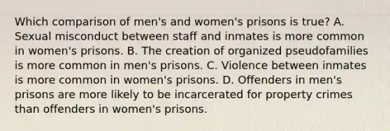 Which comparison of men's and women's prisons is true? A. Sexual misconduct between staff and inmates is more common in women's prisons. B. The creation of organized pseudofamilies is more common in men's prisons. C. Violence between inmates is more common in women's prisons. D. Offenders in men's prisons are more likely to be incarcerated for property crimes than offenders in women's prisons.