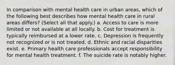 In comparison with mental health care in urban areas, which of the following best describes how mental health care in rural areas differs? (Select all that apply.) a. Access to care is more limited or not available at all locally. b. Cost for treatment is typically reimbursed at a lower rate. c. Depression is frequently not recognized or is not treated. d. Ethnic and racial disparities exist. e. Primary health care professionals accept responsibility for mental health treatment. f. The suicide rate is notably higher.