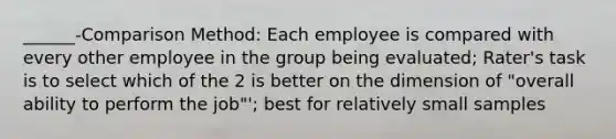 ______-Comparison Method: Each employee is compared with every other employee in the group being evaluated; Rater's task is to select which of the 2 is better on the dimension of "overall ability to perform the job"'; best for relatively small samples