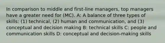 In comparison to middle and first-line managers, top managers have a greater need for (MC). A: A balance of three types of skills: (1) technical, (2) human and communication, and (3) conceptual and decision making B: technical skills C: people and communication skills D: conceptual and decision-making skills