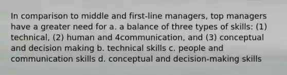 In comparison to middle and first-line managers, top managers have a greater need for a. a balance of three types of skills: (1) technical, (2) human and 4communication, and (3) conceptual and decision making b. technical skills c. people and communication skills d. conceptual and decision-making skills