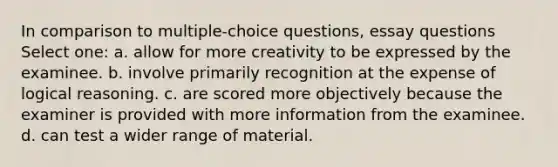 In comparison to multiple-choice questions, essay questions Select one: a. allow for more creativity to be expressed by the examinee. b. involve primarily recognition at the expense of logical reasoning. c. are scored more objectively because the examiner is provided with more information from the examinee. d. can test a wider range of material.