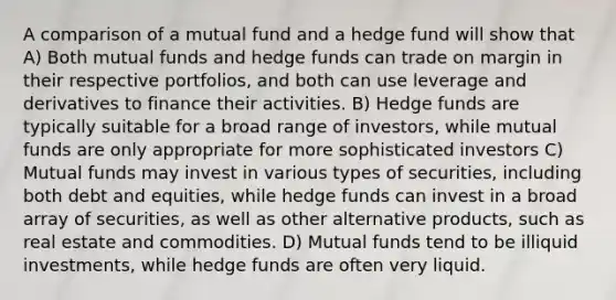 A comparison of a mutual fund and a hedge fund will show that A) Both mutual funds and hedge funds can trade on margin in their respective portfolios, and both can use leverage and derivatives to finance their activities. B) Hedge funds are typically suitable for a broad range of investors, while mutual funds are only appropriate for more sophisticated investors C) Mutual funds may invest in various types of securities, including both debt and equities, while hedge funds can invest in a broad array of securities, as well as other alternative products, such as real estate and commodities. D) Mutual funds tend to be illiquid investments, while hedge funds are often very liquid.