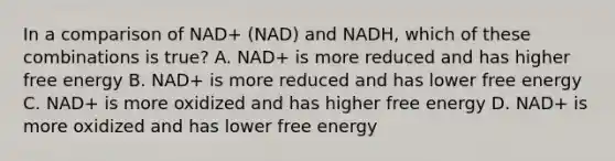 In a comparison of NAD+ (NAD) and NADH, which of these combinations is true? A. NAD+ is more reduced and has higher free energy B. NAD+ is more reduced and has lower free energy C. NAD+ is more oxidized and has higher free energy D. NAD+ is more oxidized and has lower free energy