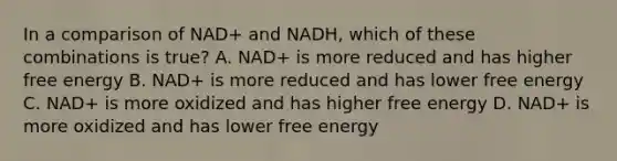 In a comparison of NAD+ and NADH, which of these combinations is true? A. NAD+ is more reduced and has higher free energy B. NAD+ is more reduced and has lower free energy C. NAD+ is more oxidized and has higher free energy D. NAD+ is more oxidized and has lower free energy