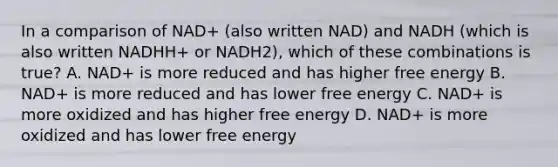 In a comparison of NAD+ (also written NAD) and NADH (which is also written NADHH+ or NADH2), which of these combinations is true? A. NAD+ is more reduced and has higher free energy B. NAD+ is more reduced and has lower free energy C. NAD+ is more oxidized and has higher free energy D. NAD+ is more oxidized and has lower free energy