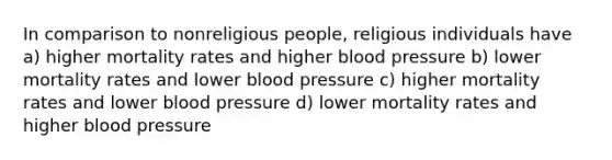 In comparison to nonreligious people, religious individuals have a) higher mortality rates and higher blood pressure b) lower mortality rates and lower blood pressure c) higher mortality rates and lower blood pressure d) lower mortality rates and higher blood pressure