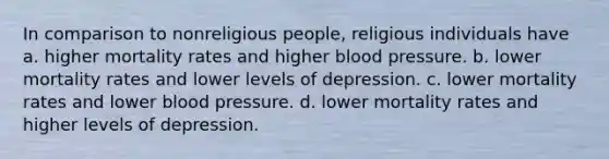 In comparison to nonreligious people, religious individuals have a. higher mortality rates and higher blood pressure. b. lower mortality rates and lower levels of depression. c. lower mortality rates and lower blood pressure. d. lower mortality rates and higher levels of depression.