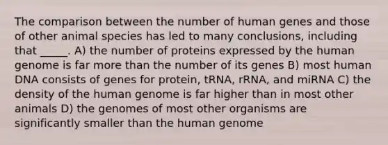 The comparison between the number of human genes and those of other animal species has led to many conclusions, including that _____. A) the number of proteins expressed by the human genome is far more than the number of its genes B) most human DNA consists of genes for protein, tRNA, rRNA, and miRNA C) the density of the human genome is far higher than in most other animals D) the genomes of most other organisms are significantly smaller than the human genome