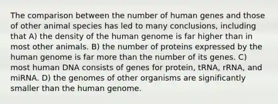 The comparison between the number of human genes and those of other animal species has led to many conclusions, including that A) the density of the human genome is far higher than in most other animals. B) the number of proteins expressed by the human genome is far more than the number of its genes. C) most human DNA consists of genes for protein, tRNA, rRNA, and miRNA. D) the genomes of other organisms are significantly smaller than the human genome.