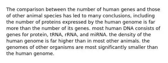 The comparison between the number of human genes and those of other animal species has led to many conclusions, including the number of proteins expressed by the human genome is far more than the number of its genes. most human DNA consists of genes for protein, tRNA, rRNA, and miRNA. the density of the human genome is far higher than in most other animals. the genomes of other organisms are most significantly smaller than the human genome.