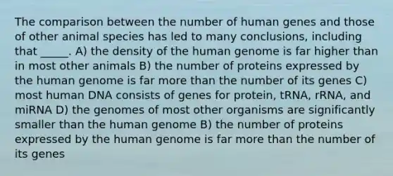 The comparison between the number of human genes and those of other animal species has led to many conclusions, including that _____. A) the density of the human genome is far higher than in most other animals B) the number of proteins expressed by the human genome is far more than the number of its genes C) most human DNA consists of genes for protein, tRNA, rRNA, and miRNA D) the genomes of most other organisms are significantly smaller than the human genome B) the number of proteins expressed by the human genome is far more than the number of its genes