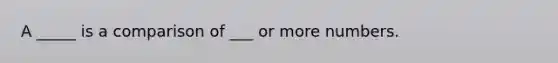 A _____ is a comparison of ___ or more numbers.