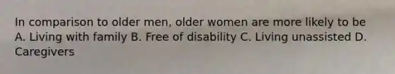 In comparison to older men, older women are more likely to be A. Living with family B. Free of disability C. Living unassisted D. Caregivers