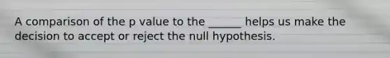 A comparison of the p value to the ______ helps us make the decision to accept or reject the null hypothesis.