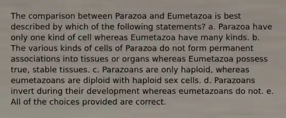 The comparison between Parazoa and Eumetazoa is best described by which of the following statements? a. Parazoa have only one kind of cell whereas Eumetazoa have many kinds. b. The various kinds of cells of Parazoa do not form permanent associations into tissues or organs whereas Eumetazoa possess true, stable tissues. c. Parazoans are only haploid, whereas eumetazoans are diploid with haploid sex cells. d. Parazoans invert during their development whereas eumetazoans do not. e. All of the choices provided are correct.