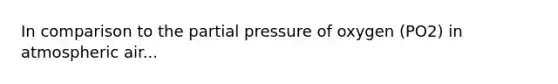 In comparison to the partial pressure of oxygen (PO2) in atmospheric air...