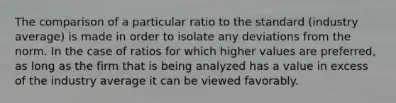 The comparison of a particular ratio to the standard (industry average) is made in order to isolate any deviations from the norm. In the case of ratios for which higher values are preferred, as long as the firm that is being analyzed has a value in excess of the industry average it can be viewed favorably.