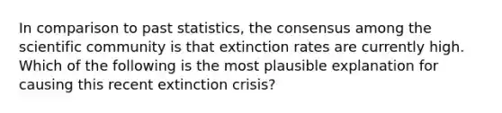 In comparison to past statistics, the consensus among the scientific community is that extinction rates are currently high. Which of the following is the most plausible explanation for causing this recent extinction crisis?