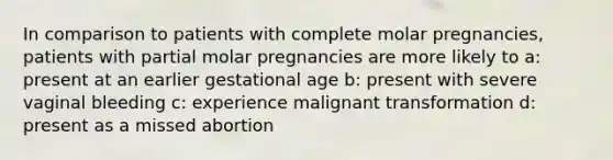 In comparison to patients with complete molar pregnancies, patients with partial molar pregnancies are more likely to a: present at an earlier gestational age b: present with severe vaginal bleeding c: experience malignant transformation d: present as a missed abortion