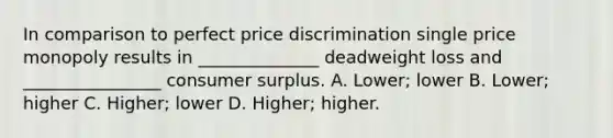 In comparison to perfect price discrimination single price monopoly results in ______________ deadweight loss and ________________ consumer surplus. A. Lower; lower B. Lower; higher C. Higher; lower D. Higher; higher.