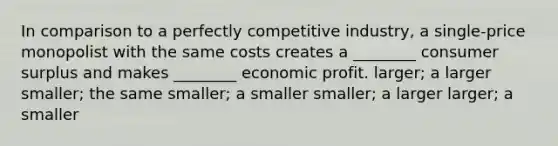 In comparison to a perfectly competitive industry, a single-price monopolist with the same costs creates a ________ consumer surplus and makes ________ economic profit. larger; a larger smaller; the same smaller; a smaller smaller; a larger larger; a smaller