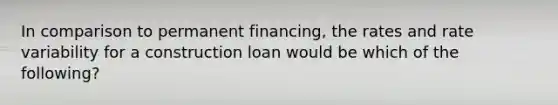 In comparison to permanent financing, the rates and rate variability for a construction loan would be which of the following?