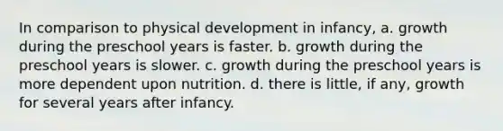 In comparison to physical development in infancy, a. growth during the preschool years is faster. b. growth during the preschool years is slower. c. growth during the preschool years is more dependent upon nutrition. d. there is little, if any, growth for several years after infancy.