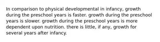 In comparison to physical developmental in infancy, growth during the preschool years is faster. growth during the preschool years is slower. growth during the preschool years is more dependent upon nutrition. there is little, if any, growth for several years after infancy.