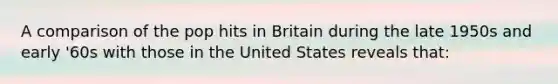 A comparison of the pop hits in Britain during the late 1950s and early '60s with those in the United States reveals that: