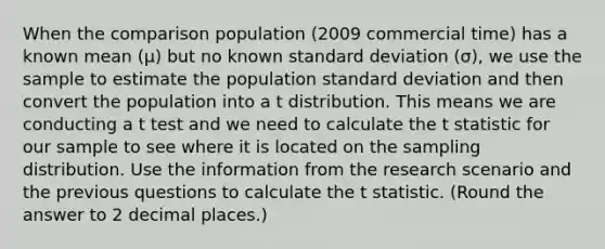 When the comparison population (2009 commercial time) has a known mean (μ) but no known <a href='https://www.questionai.com/knowledge/kqGUr1Cldy-standard-deviation' class='anchor-knowledge'>standard deviation</a> (σ), we use the sample to estimate the population standard deviation and then convert the population into a t distribution. This means we are conducting a t test and we need to calculate the t statistic for our sample to see where it is located on the sampling distribution. Use the information from the research scenario and the previous questions to calculate the t statistic. (Round the answer to 2 decimal places.)