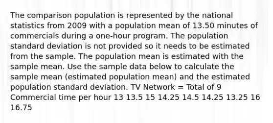 The comparison population is represented by the national statistics from 2009 with a population mean of 13.50 minutes of commercials during a one-hour program. The population <a href='https://www.questionai.com/knowledge/kqGUr1Cldy-standard-deviation' class='anchor-knowledge'>standard deviation</a> is not provided so it needs to be estimated from the sample. The population mean is estimated with the sample mean. Use the sample data below to calculate the sample mean (estimated population mean) and the estimated population standard deviation. TV Network = Total of 9 Commercial time per hour 13 13.5 15 14.25 14.5 14.25 13.25 16 16.75