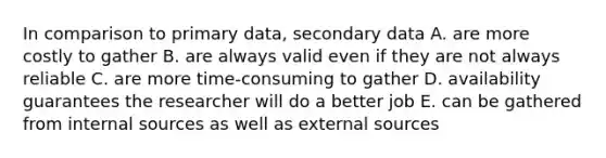 In comparison to primary data, secondary data A. are more costly to gather B. are always valid even if they are not always reliable C. are more time-consuming to gather D. availability guarantees the researcher will do a better job E. can be gathered from internal sources as well as external sources