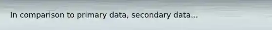 In comparison to primary data, secondary data...