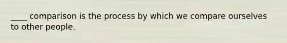 ____ comparison is the process by which we compare ourselves to other people.