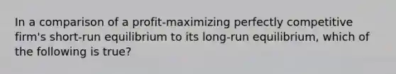 In a comparison of a profit-maximizing perfectly competitive firm's short-run equilibrium to its long-run equilibrium, which of the following is true?