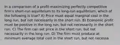 In a comparison of a profit-maximizing perfectly competitive firm's short-run equilibrium to its long-run equilibrium, which of the following is true? A) Price must equal marginal cost in the long run, but not necessarily in the short run. B) Economic profit must be positive in the long run, but not necessarily in the short run. C) The firm can set price in the short run, but not necessarily in the long run. D) The firm must produce at minimum average total cost in the short run, but not necessa