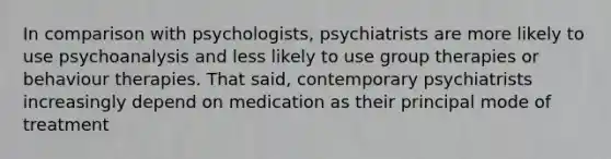 In comparison with psychologists, psychiatrists are more likely to use psychoanalysis and less likely to use group therapies or behaviour therapies. That said, contemporary psychiatrists increasingly depend on medication as their principal mode of treatment