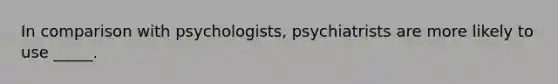 In comparison with psychologists, psychiatrists are more likely to use _____.