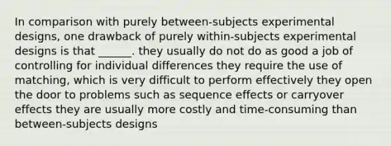 In comparison with purely between-subjects experimental designs, one drawback of purely within-subjects experimental designs is that ______. they usually do not do as good a job of controlling for individual differences they require the use of matching, which is very difficult to perform effectively they open the door to problems such as sequence effects or carryover effects they are usually more costly and time-consuming than between-subjects designs