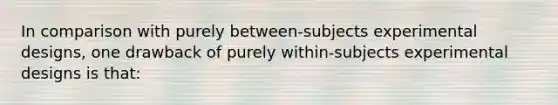 In comparison with purely between-subjects experimental designs, one drawback of purely within-subjects experimental designs is that: