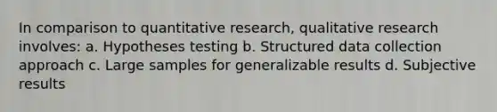 In comparison to quantitative research, qualitative research involves: a. Hypotheses testing b. Structured data collection approach c. Large samples for generalizable results d. Subjective results