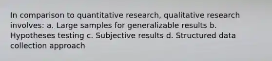 In comparison to quantitative research, qualitative research involves: a. Large samples for generalizable results b. Hypotheses testing c. Subjective results d. Structured data collection approach