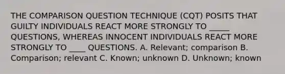 THE COMPARISON QUESTION TECHNIQUE (CQT) POSITS THAT GUILTY INDIVIDUALS REACT MORE STRONGLY TO _____ QUESTIONS, WHEREAS INNOCENT INDIVIDUALS REACT MORE STRONGLY TO ____ QUESTIONS. A. Relevant; comparison B. Comparison; relevant C. Known; unknown D. Unknown; known